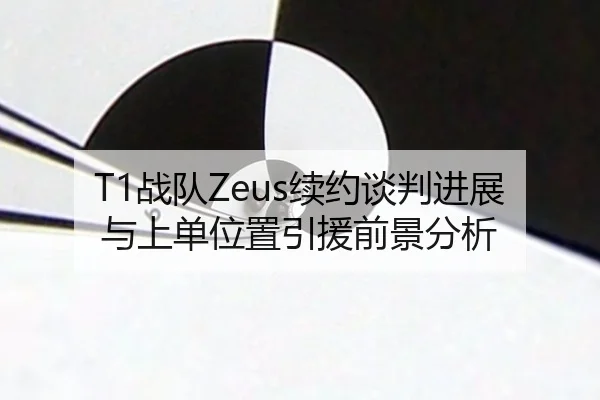 T1战队Zeus续约谈判进展与上单位置引援前景分析