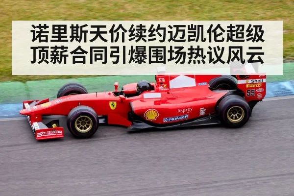 诺里斯天价续约迈凯伦超级顶薪合同引爆围场热议风云