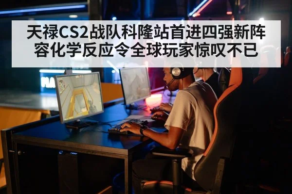 天禄CS2战队科隆站首进四强新阵容化学反应令全球玩家惊叹不已