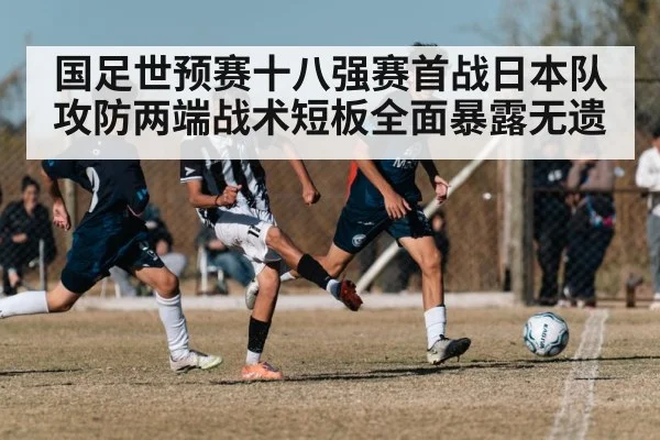 国足世预赛十八强赛首战日本队攻防两端战术短板全面暴露无遗