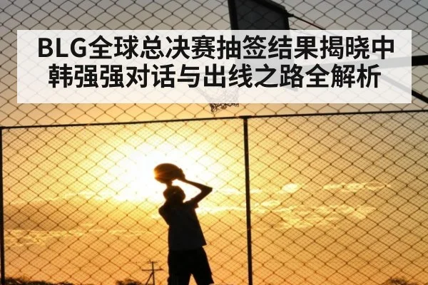 BLG全球总决赛抽签结果揭晓中韩强强对话与出线之路全解析